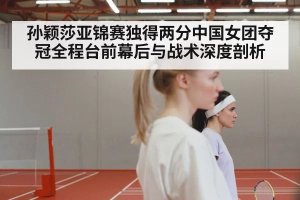孙颖莎亚锦赛独得两分中国女团夺冠全程台前幕后与战术深度剖析